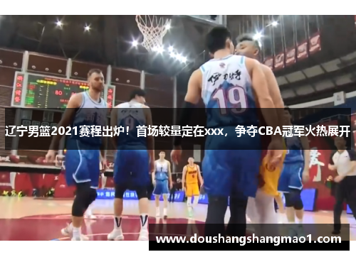 辽宁男篮2021赛程出炉！首场较量定在xxx，争夺CBA冠军火热展开