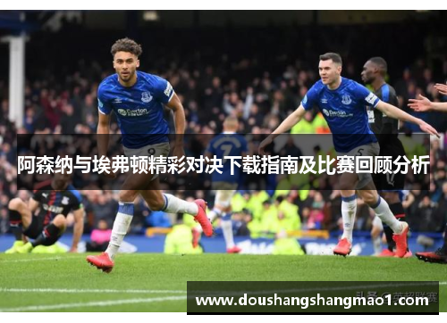 阿森纳与埃弗顿精彩对决下载指南及比赛回顾分析