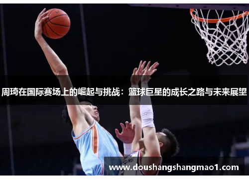 周琦在国际赛场上的崛起与挑战:篮球巨星的成长之路与未来展望